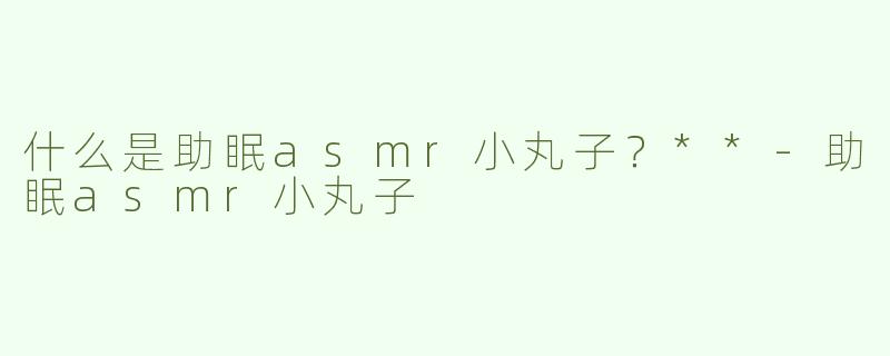 什么是助眠asmr小丸子？**