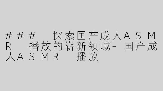 ### 探索国产成人ASMR 播放的崭新领域