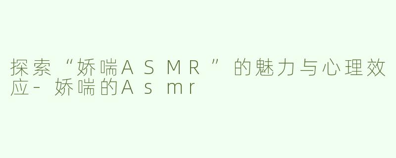 探索“娇喘ASMR”的魅力与心理效应-娇喘的Asmr