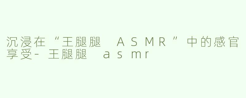 沉浸在“王腿腿 ASMR”中的感官享受-王腿腿 asmr