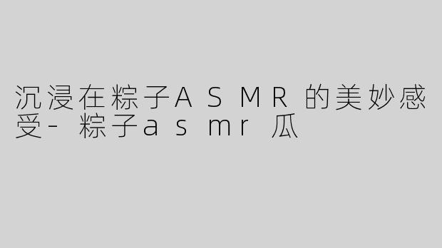 沉浸在粽子ASMR的美妙感受-粽子asmr瓜