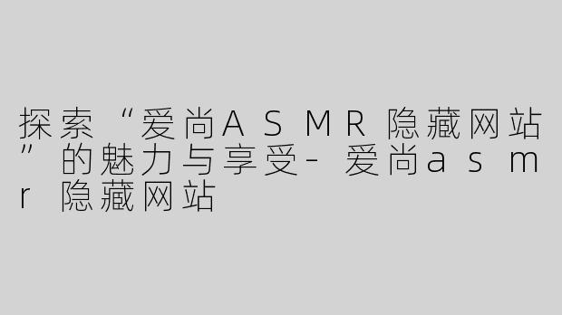 探索“爱尚ASMR隐藏网站”的魅力与享受-爱尚asmr隐藏网站