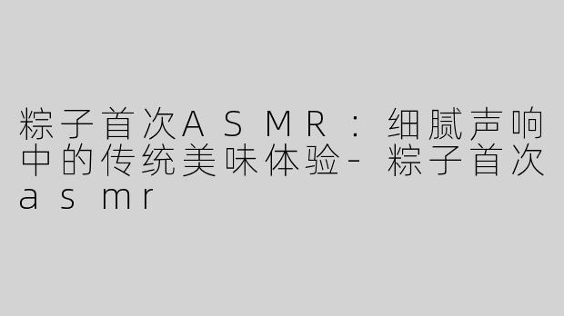 粽子首次ASMR：细腻声响中的传统美味体验-粽子首次asmr