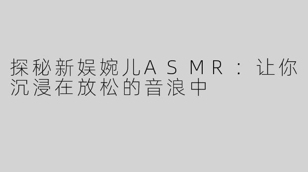 探秘新娱婉儿ASMR：让你沉浸在放松的音浪中
