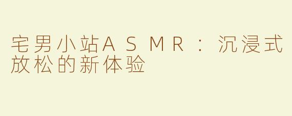 宅男小站ASMR：沉浸式放松的新体验