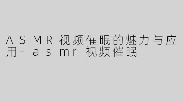 ASMR视频催眠的魅力与应用-asmr视频催眠