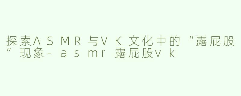 探索ASMR与VK文化中的“露屁股”现象-asmr露屁股vk