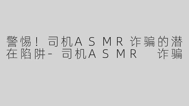 警惕！司机ASMR诈骗的潜在陷阱-司机ASMR 诈骗