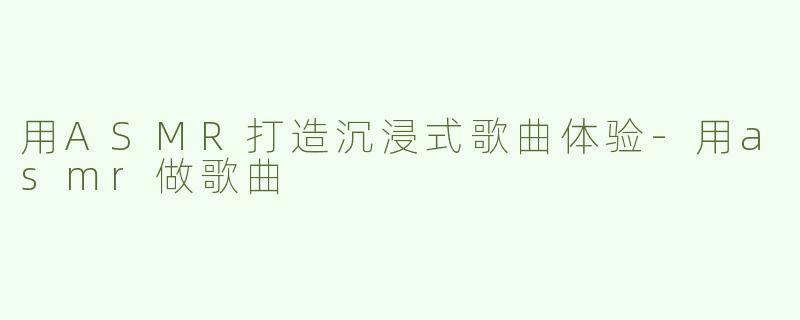 用ASMR打造沉浸式歌曲体验-用asmr做歌曲