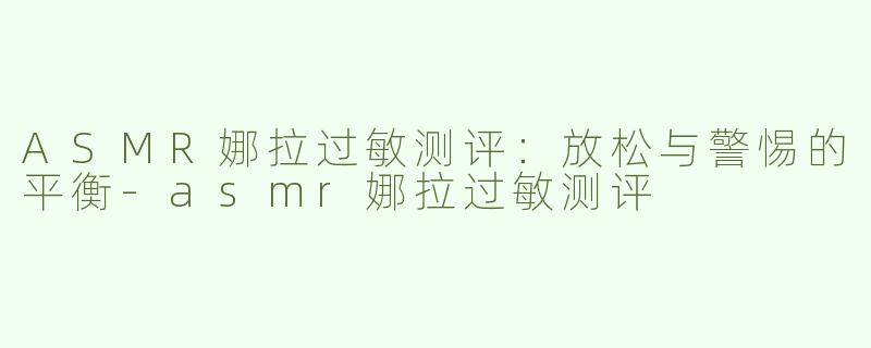 ASMR娜拉过敏测评：放松与警惕的平衡-asmr娜拉过敏测评