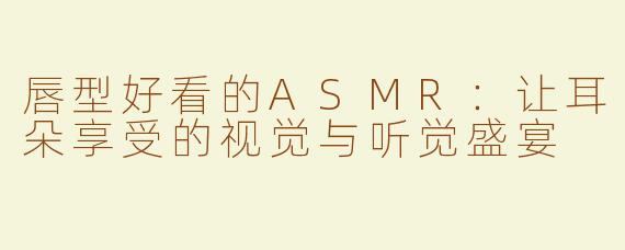 唇型好看的ASMR：让耳朵享受的视觉与听觉盛宴