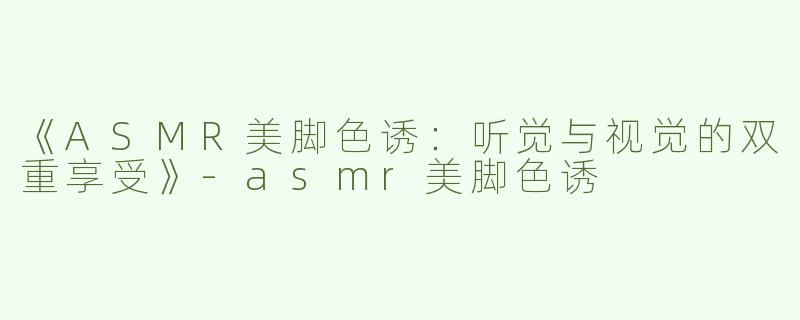 《ASMR美脚色诱：听觉与视觉的双重享受》-asmr美脚色诱