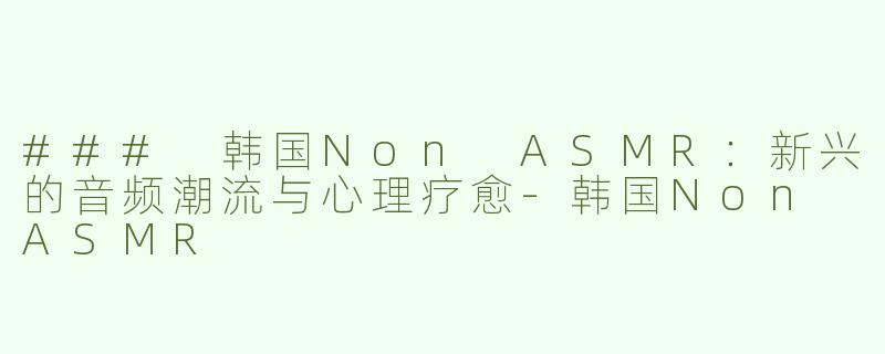 ### 韩国Non ASMR：新兴的音频潮流与心理疗愈