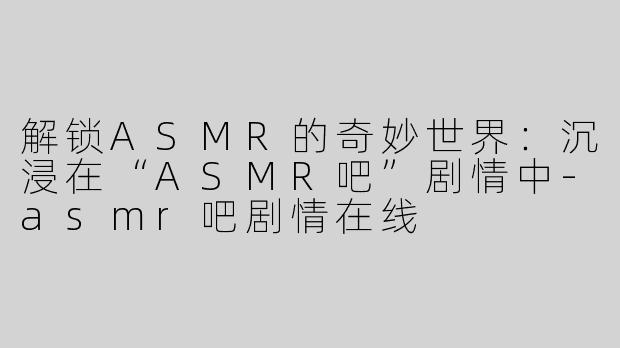 解锁ASMR的奇妙世界：沉浸在“ASMR吧”剧情中-asmr吧剧情在线