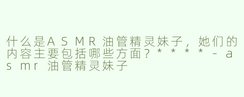 什么是ASMR油管精灵妹子，她们的内容主要包括哪些方面？****