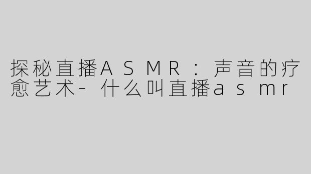 探秘直播ASMR：声音的疗愈艺术-什么叫直播asmr