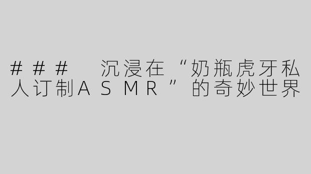 ### 沉浸在“奶瓶虎牙私人订制ASMR”的奇妙世界