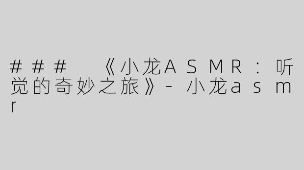 ### 《小龙ASMR：听觉的奇妙之旅》-小龙asmr