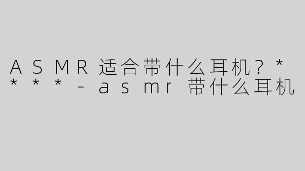ASMR适合带什么耳机？****
