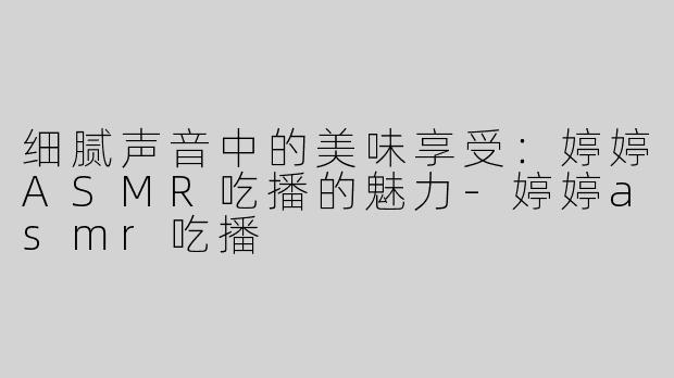 细腻声音中的美味享受：婷婷ASMR吃播的魅力-婷婷asmr吃播