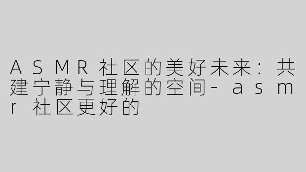 ASMR社区的美好未来：共建宁静与理解的空间-asmr社区更好的