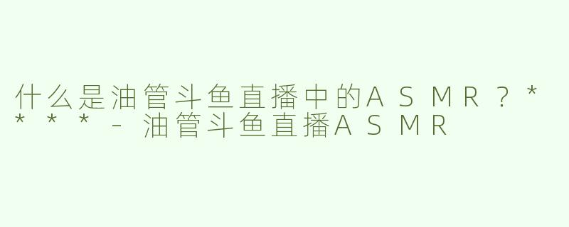 什么是油管斗鱼直播中的ASMR？****