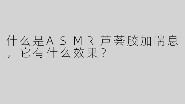 什么是ASMR芦荟胶加喘息，它有什么效果？