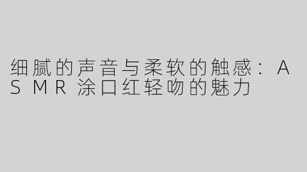 细腻的声音与柔软的触感：ASMR涂口红轻吻的魅力