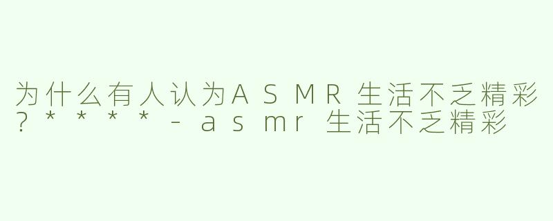 为什么有人认为ASMR生活不乏精彩？****