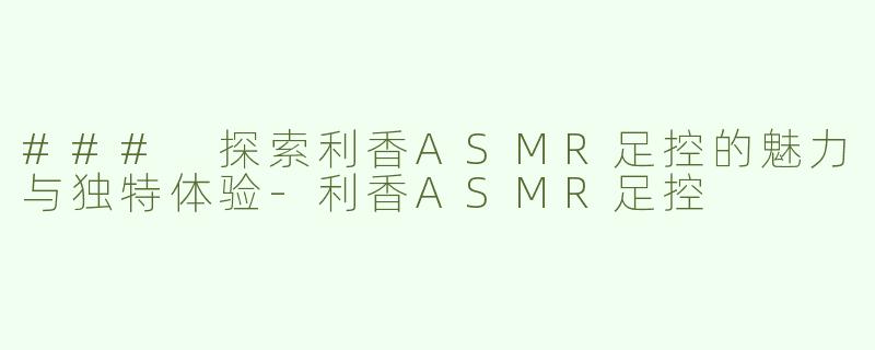 ### 探索利香ASMR足控的魅力与独特体验-利香ASMR足控