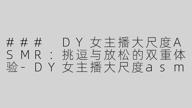 ### DY女主播大尺度ASMR：挑逗与放松的双重体验-DY女主播大尺度asmr