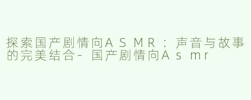 探索国产剧情向ASMR：声音与故事的完美结合-国产剧情向Asmr