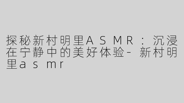 探秘新村明里ASMR：沉浸在宁静中的美好体验-新村明里asmr