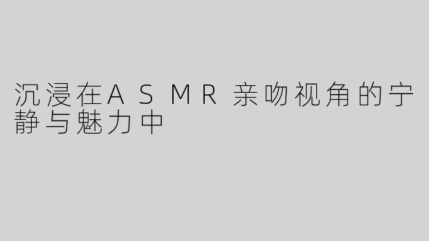 沉浸在ASMR亲吻视角的宁静与魅力中