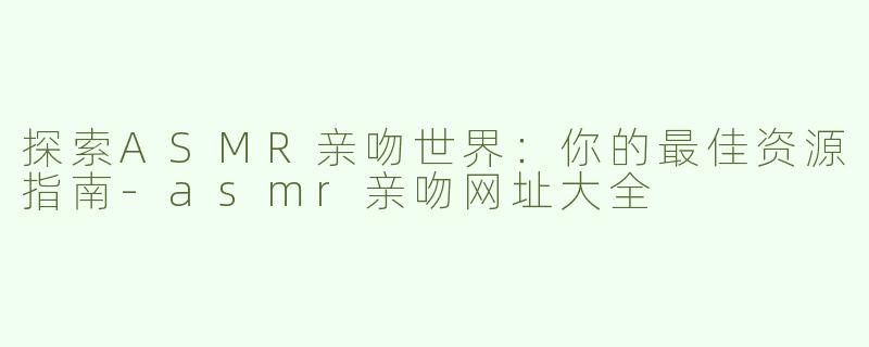 探索ASMR亲吻世界：你的最佳资源指南-asmr亲吻网址大全