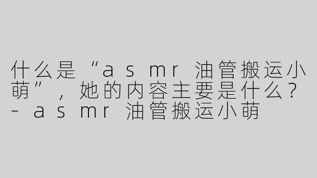 什么是“asmr油管搬运小萌”，她的内容主要是什么？