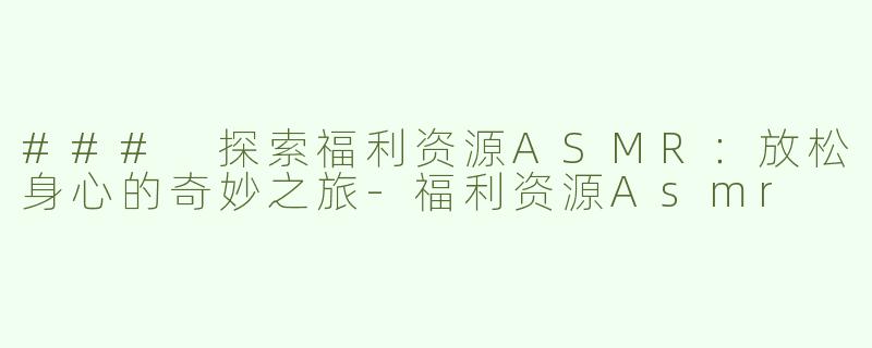 ### 探索福利资源ASMR：放松身心的奇妙之旅-福利资源Asmr