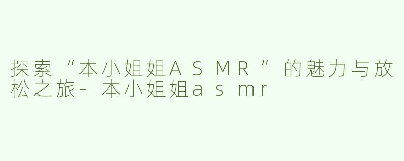 探索“本小姐姐ASMR”的魅力与放松之旅-本小姐姐asmr