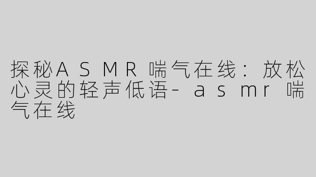 探秘ASMR喘气在线：放松心灵的轻声低语-asmr喘气在线