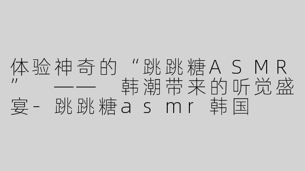 体验神奇的“跳跳糖ASMR” —— 韩潮带来的听觉盛宴-跳跳糖asmr韩国