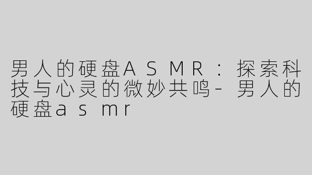 男人的硬盘ASMR：探索科技与心灵的微妙共鸣-男人的硬盘asmr