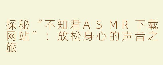 探秘“不知君ASMR下载网站”：放松身心的声音之旅