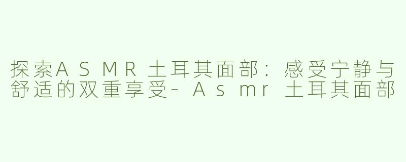 探索ASMR土耳其面部：感受宁静与舒适的双重享受-Asmr土耳其面部