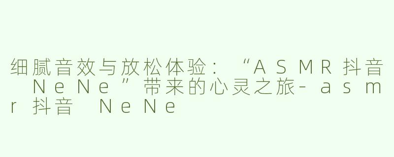 细腻音效与放松体验：“ASMR抖音 NeNe”带来的心灵之旅-asmr抖音 NeNe