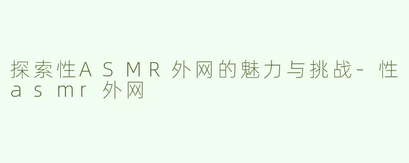 探索性ASMR外网的魅力与挑战-性asmr外网