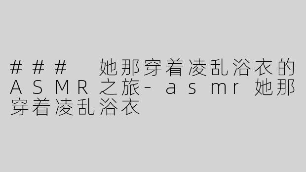 ### 她那穿着凌乱浴衣的ASMR之旅-asmr她那穿着凌乱浴衣