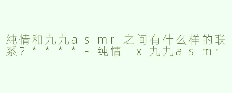 纯情和九九asmr之间有什么样的联系？****