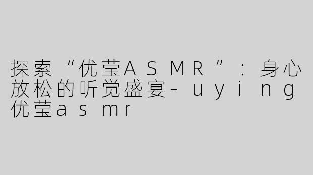 探索“优莹ASMR”：身心放松的听觉盛宴-uying优莹asmr