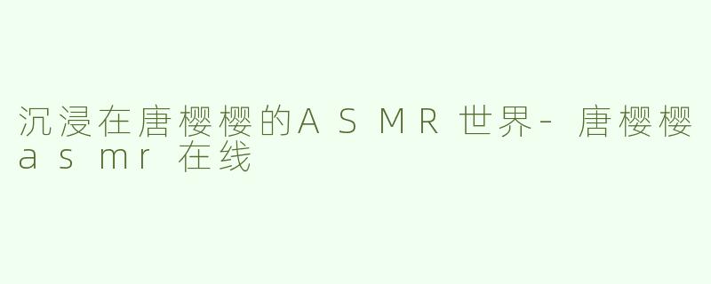 沉浸在唐樱樱的ASMR世界-唐樱樱asmr在线