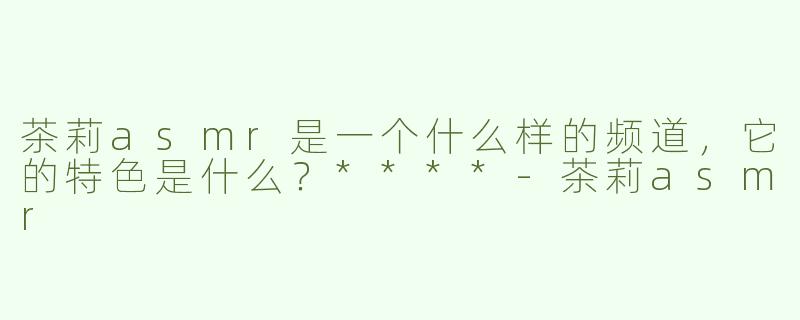 茶莉asmr是一个什么样的频道，它的特色是什么？****